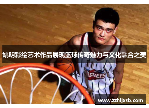 姚明彩绘艺术作品展现篮球传奇魅力与文化融合之美