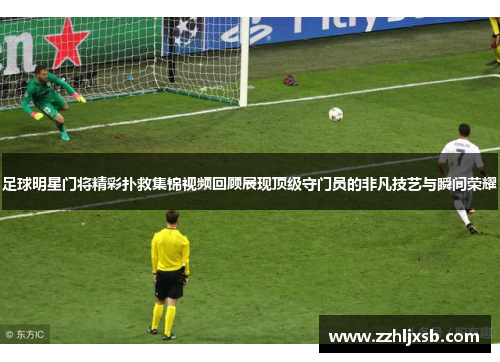 足球明星门将精彩扑救集锦视频回顾展现顶级守门员的非凡技艺与瞬间荣耀
