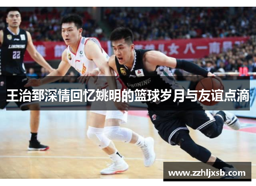 王治郅深情回忆姚明的篮球岁月与友谊点滴