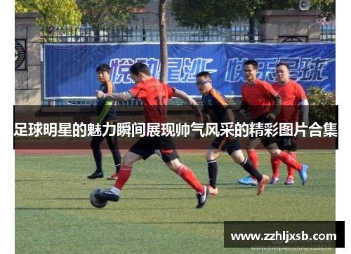 足球明星的魅力瞬间展现帅气风采的精彩图片合集